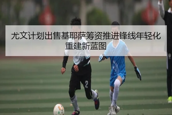 尤文计划出售基耶萨筹资推进锋线年轻化重建新蓝图 | pg