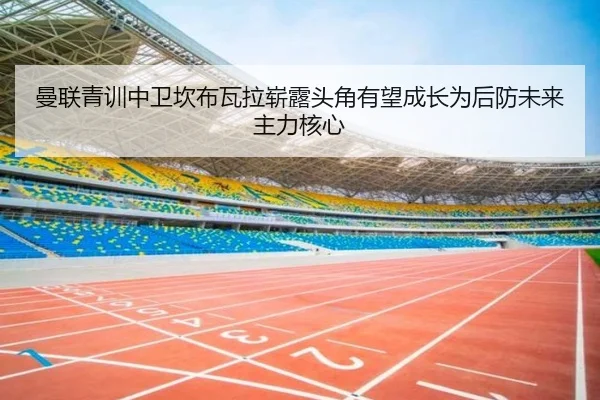 曼联青训中卫坎布瓦拉崭露头角有望成长为后防未来主力核心