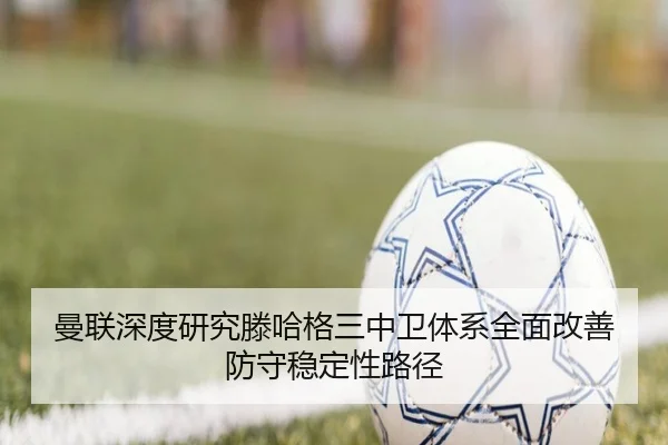 曼联深度研究滕哈格三中卫体系全面改善防守稳定性路径