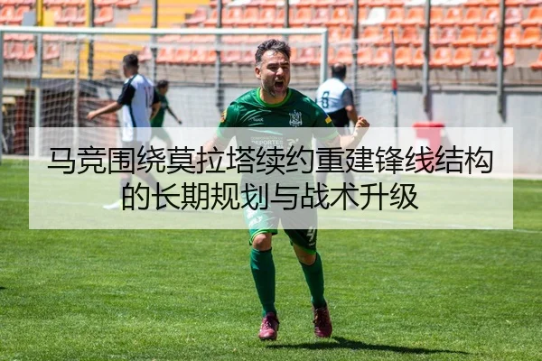 马竞围绕莫拉塔续约重建锋线结构的长期规划与战术升级