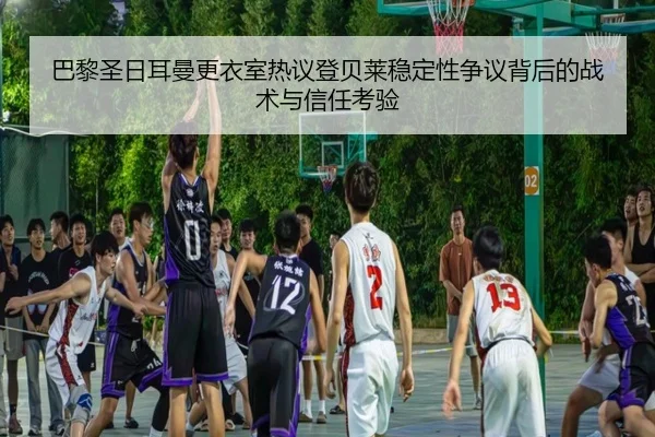 巴黎圣日耳曼更衣室热议登贝莱稳定性争议背后的战术与信任考验