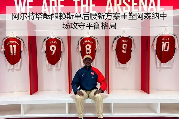 阿尔特塔酝酿赖斯单后腰新方案重塑阿森纳中场攻守平衡格局