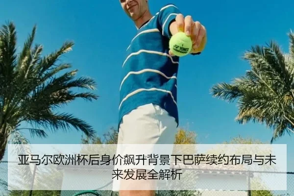 亚马尔欧洲杯后身价飙升背景下巴萨续约布局与未来发展全解析