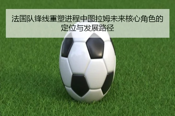 法国队锋线重塑进程中图拉姆未来核心角色的定位与发展路径