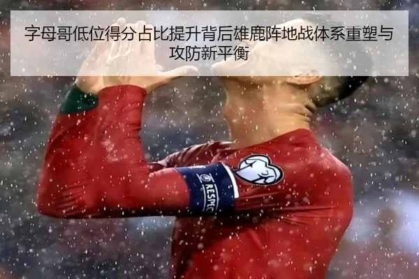 字母哥低位得分占比提升背后雄鹿阵地战体系重塑与攻防新平衡
