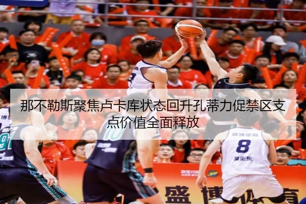那不勒斯聚焦卢卡库状态回升孔蒂力促禁区支点价值全面释放